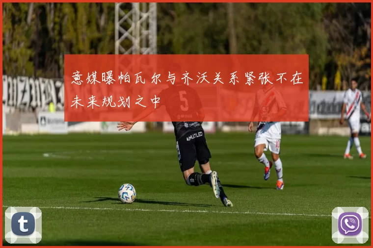 意媒曝帕瓦尔与齐沃关系紧张不在未来规划之中