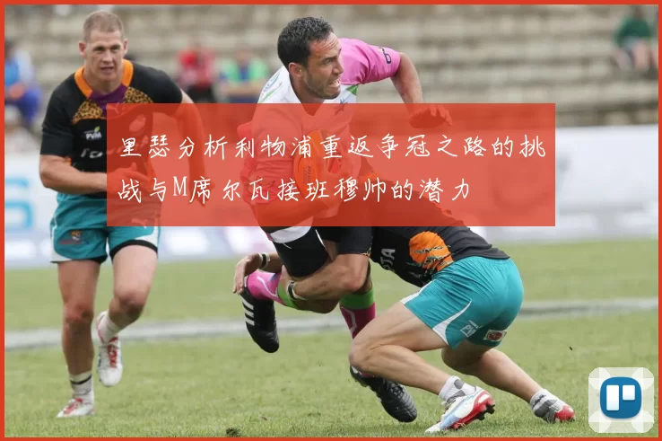 里瑟分析利物浦重返争冠之路的挑战与M席尔瓦接班穆帅的潜力