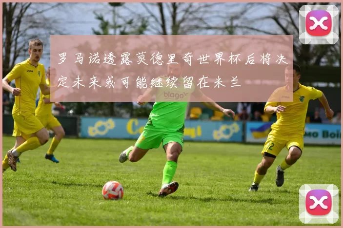 罗马诺透露莫德里奇世界杯后将决定未来或可能继续留在米兰
