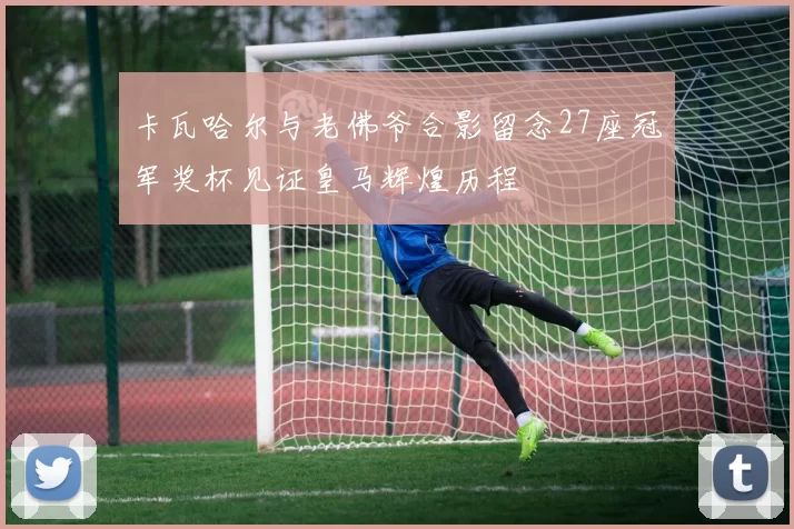 卡瓦哈尔与老佛爷合影留念27座冠军奖杯见证皇马辉煌历程
