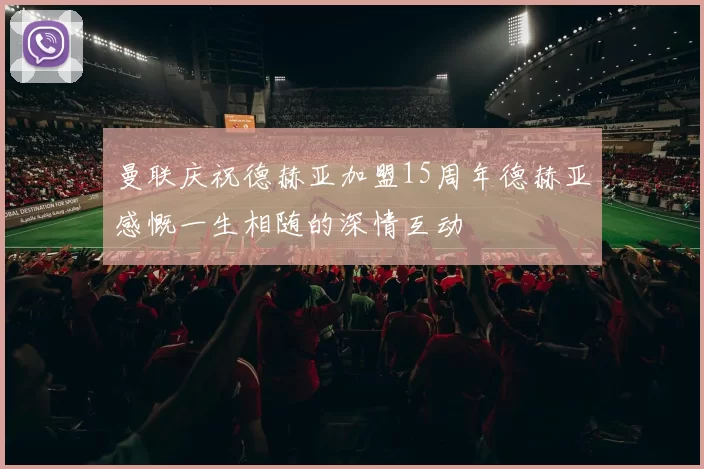 曼联庆祝德赫亚加盟15周年德赫亚感慨一生相随的深情互动
