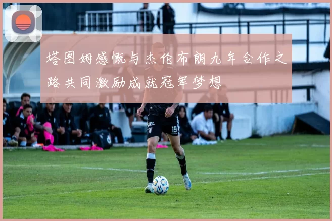 塔图姆感慨与杰伦布朗九年合作之路共同激励成就冠军梦想
