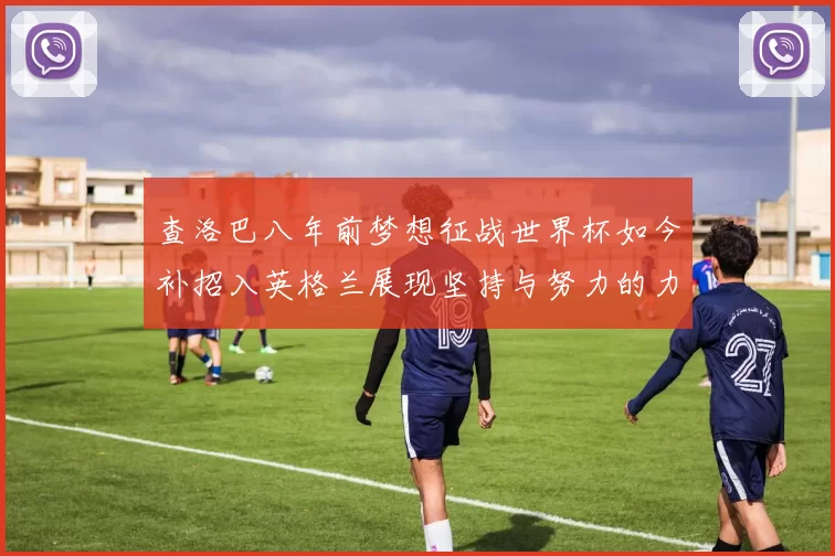 查洛巴八年前梦想征战世界杯如今补招入英格兰展现坚持与努力的力量