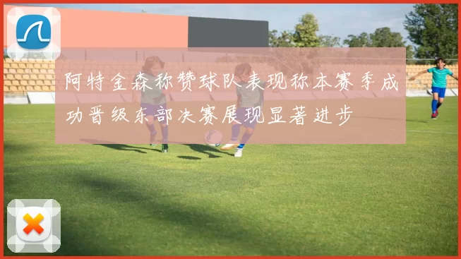 阿特金森称赞球队表现称本赛季成功晋级东部决赛展现显著进步