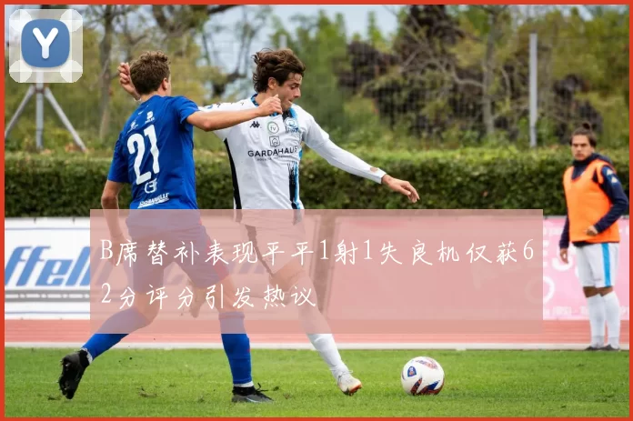 B席替补表现平平1射1失良机仅获62分评分引发热议