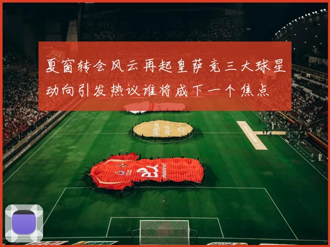 夏窗转会风云再起皇萨竞三大球星动向引发热议谁将成下一个焦点