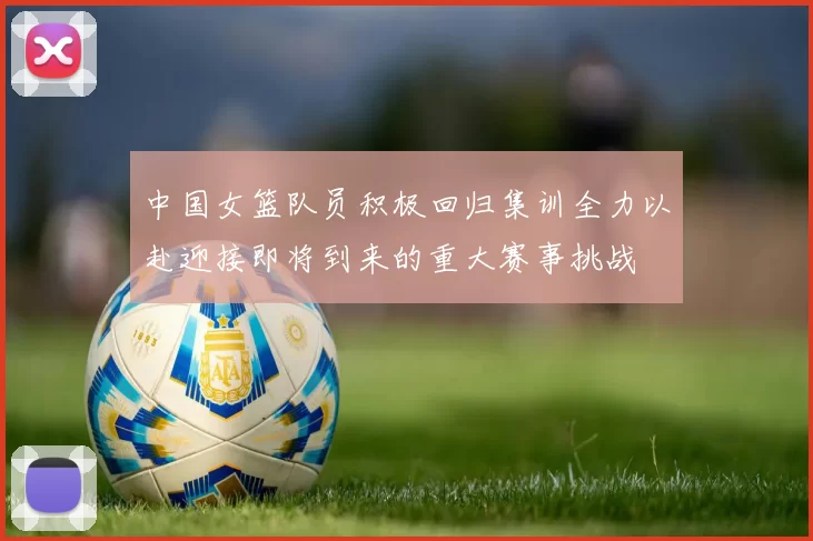 中国女篮队员积极回归集训全力以赴迎接即将到来的重大赛事挑战