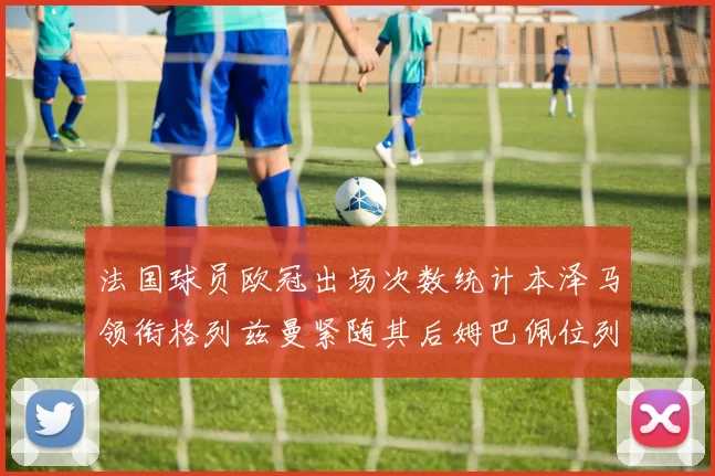 法国球员欧冠出场次数统计本泽马领衔格列兹曼紧随其后姆巴佩位列第五
