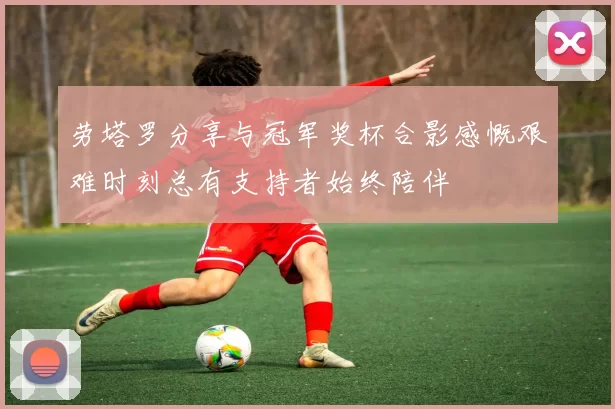 劳塔罗分享与冠军奖杯合影感慨艰难时刻总有支持者始终陪伴