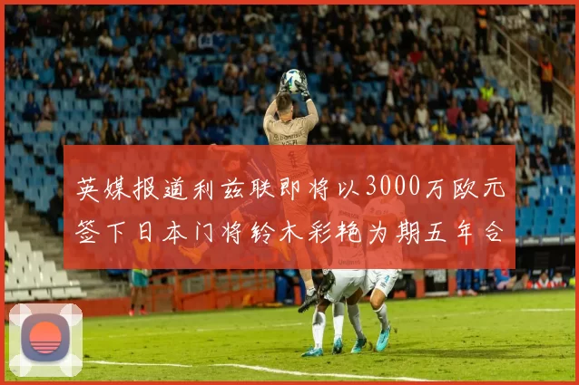 英媒报道利兹联即将以3000万欧元签下日本门将铃木彩艳为期五年合同
