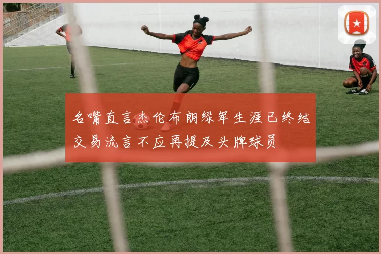 名嘴直言杰伦布朗绿军生涯已终结交易流言不应再提及头牌球员