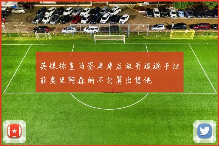 英媒称皇马签库库后放弃追逐卡拉菲奥里阿森纳不打算出售他