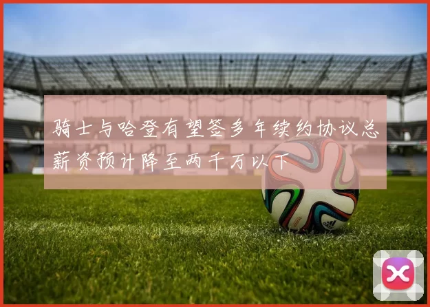 骑士与哈登有望签多年续约协议总薪资预计降至两千万以下