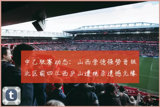 中乙联赛动态：山西崇德强势晋级北区前四江西庐山遭绝杀遗憾无缘南区前四