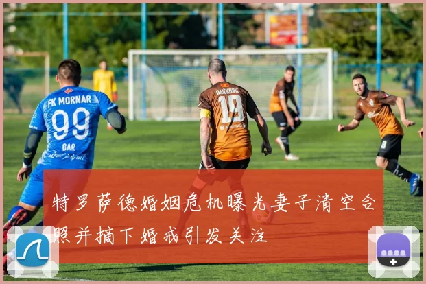 特罗萨德婚姻危机曝光妻子清空合照并摘下婚戒引发关注