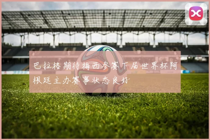 巴拉格期待梅西参赛下届世界杯阿根廷主办赛事状态良好