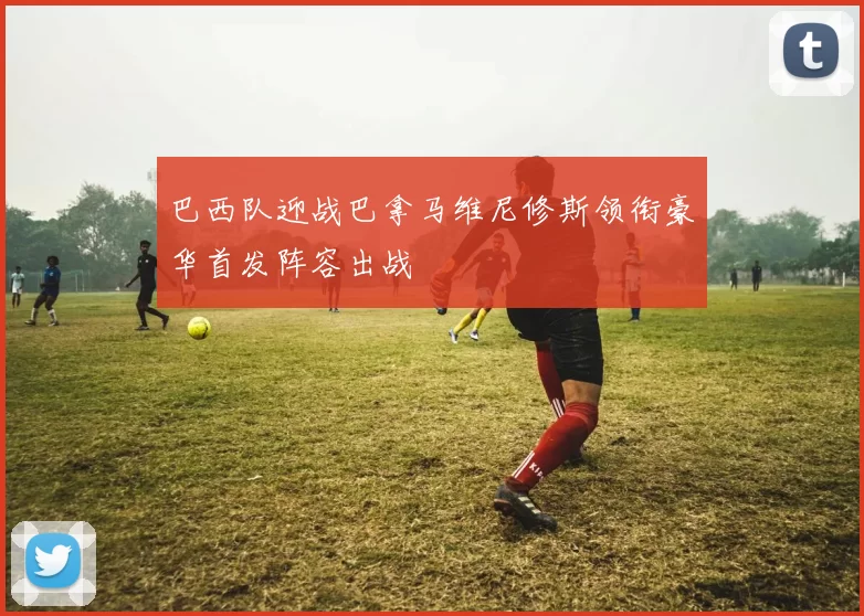 巴西队迎战巴拿马维尼修斯领衔豪华首发阵容出战