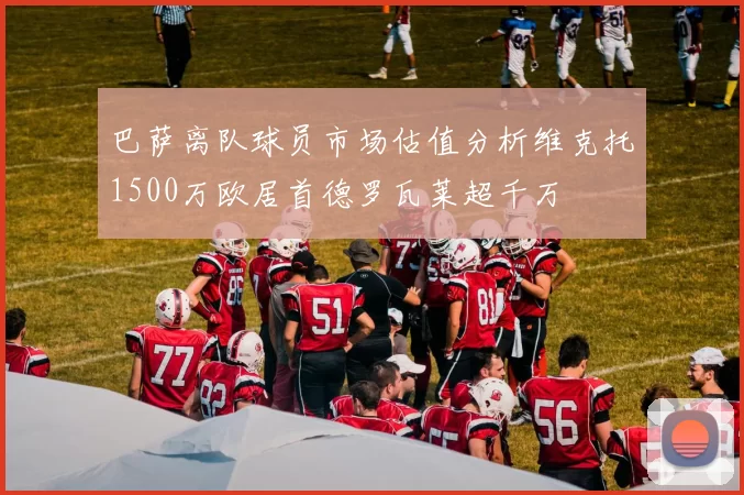 巴萨离队球员市场估值分析维克托1500万欧居首德罗瓦莱超千万