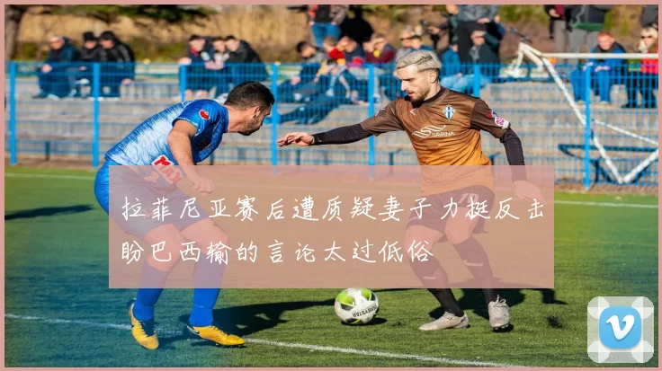 拉菲尼亚赛后遭质疑妻子力挺反击盼巴西输的言论太过低俗
