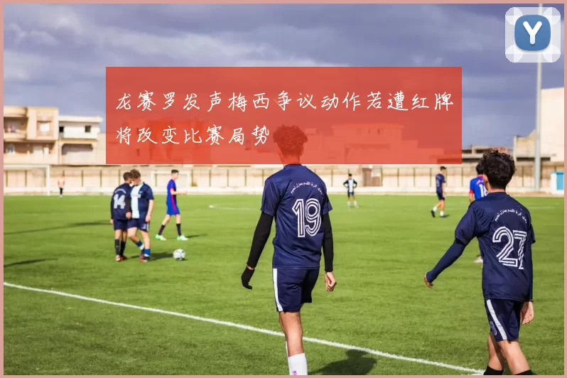 龙赛罗发声梅西争议动作若遭红牌将改变比赛局势