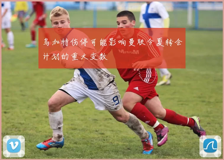 乌加特伤停可能影响曼联今夏转会计划的重大变数